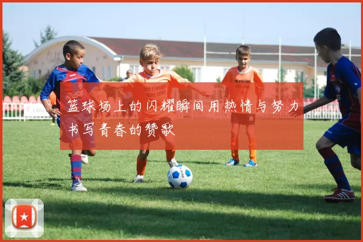 篮球场上的闪耀瞬间用热情与努力书写青春的赞歌