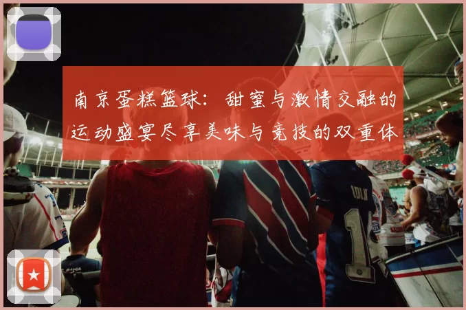 南京蛋糕篮球：甜蜜与激情交融的运动盛宴尽享美味与竞技的双重体验