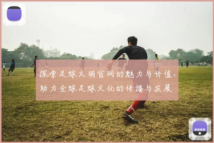 探索足球文明官网的魅力与价值，助力全球足球文化的传播与发展
