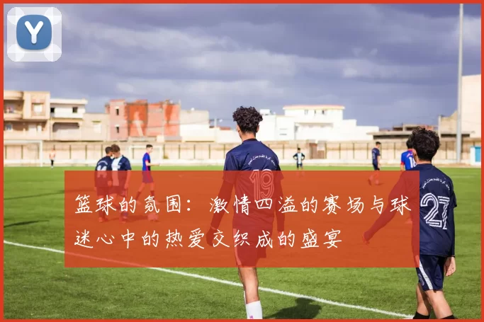 篮球的氛围：激情四溢的赛场与球迷心中的热爱交织成的盛宴